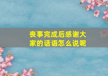 丧事完成后感谢大家的话语怎么说呢