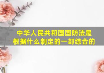 中华人民共和国国防法是根据什么制定的一部综合的