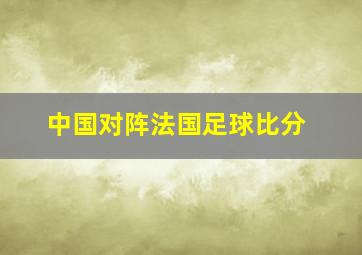 中国对阵法国足球比分