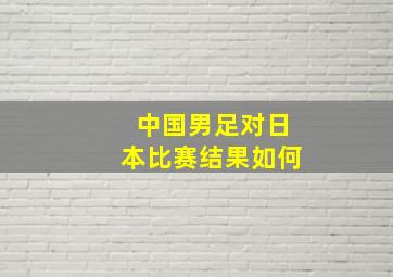 中国男足对日本比赛结果如何