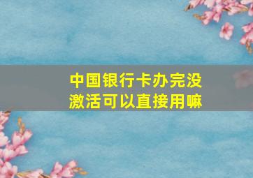 中国银行卡办完没激活可以直接用嘛