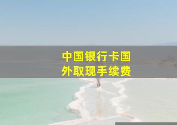 中国银行卡国外取现手续费