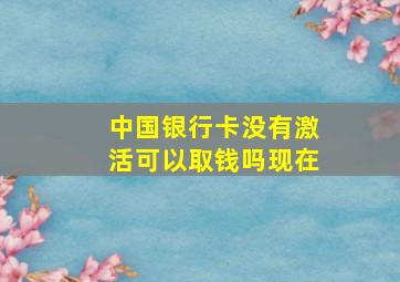 中国银行卡没有激活可以取钱吗现在