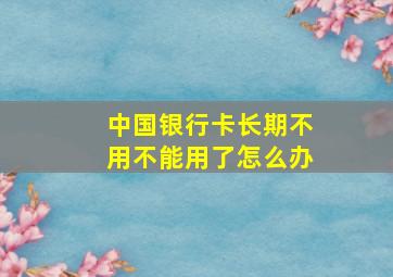 中国银行卡长期不用不能用了怎么办