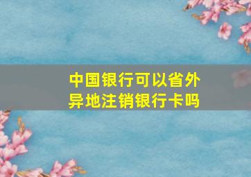 中国银行可以省外异地注销银行卡吗