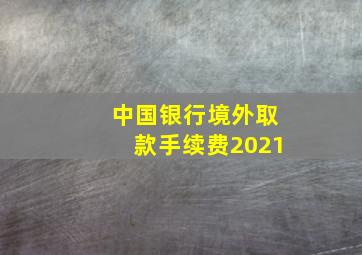 中国银行境外取款手续费2021