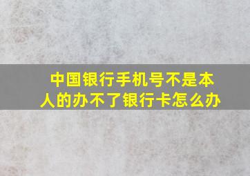 中国银行手机号不是本人的办不了银行卡怎么办