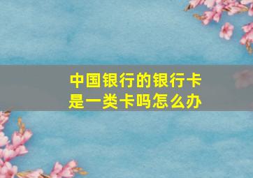 中国银行的银行卡是一类卡吗怎么办