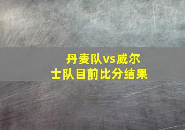 丹麦队vs威尔士队目前比分结果