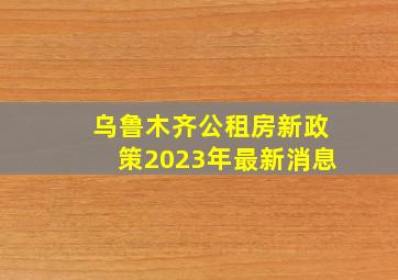 乌鲁木齐公租房新政策2023年最新消息