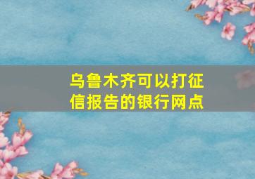 乌鲁木齐可以打征信报告的银行网点