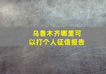 乌鲁木齐哪里可以打个人征信报告