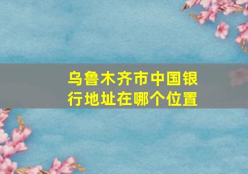 乌鲁木齐市中国银行地址在哪个位置