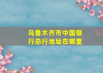 乌鲁木齐市中国银行总行地址在哪里