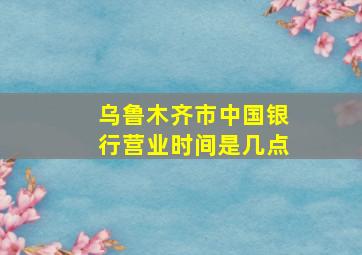 乌鲁木齐市中国银行营业时间是几点