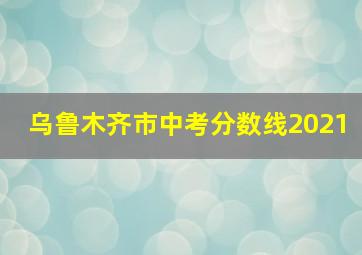 乌鲁木齐市中考分数线2021