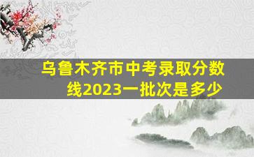 乌鲁木齐市中考录取分数线2023一批次是多少