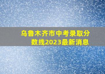 乌鲁木齐市中考录取分数线2023最新消息