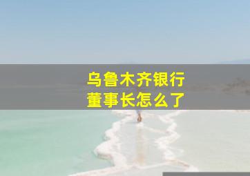 乌鲁木齐银行董事长怎么了