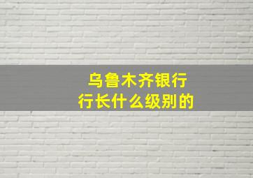 乌鲁木齐银行行长什么级别的