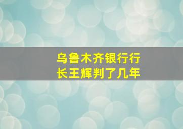 乌鲁木齐银行行长王辉判了几年