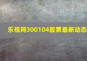 乐视网300104股票最新动态