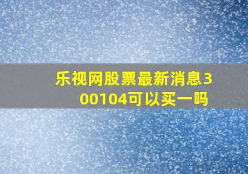 乐视网股票最新消息300104可以买一吗