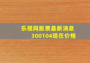 乐视网股票最新消息300104现在价格