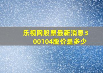 乐视网股票最新消息300104股价是多少