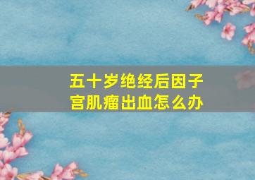 五十岁绝经后因子宫肌瘤出血怎么办