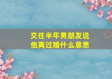 交往半年男朋友说他离过婚什么意思