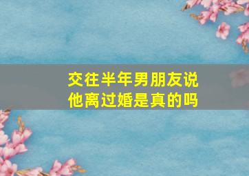 交往半年男朋友说他离过婚是真的吗