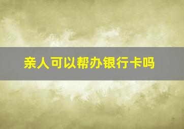 亲人可以帮办银行卡吗