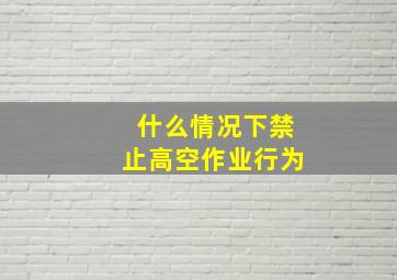 什么情况下禁止高空作业行为