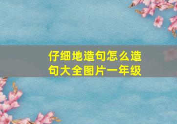 仔细地造句怎么造句大全图片一年级