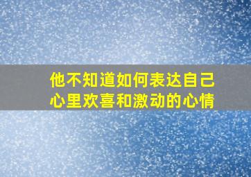 他不知道如何表达自己心里欢喜和激动的心情