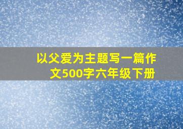 以父爱为主题写一篇作文500字六年级下册