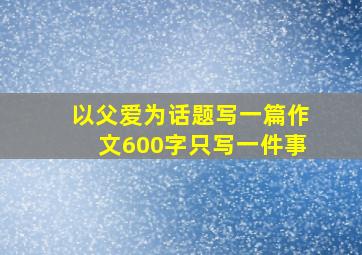 以父爱为话题写一篇作文600字只写一件事