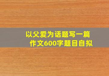 以父爱为话题写一篇作文600字题目自拟