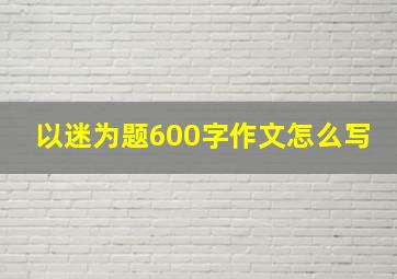 以迷为题600字作文怎么写