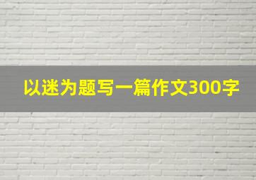 以迷为题写一篇作文300字