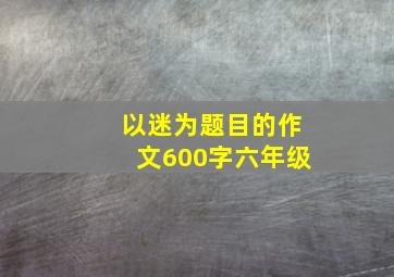 以迷为题目的作文600字六年级