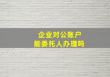 企业对公账户能委托人办理吗