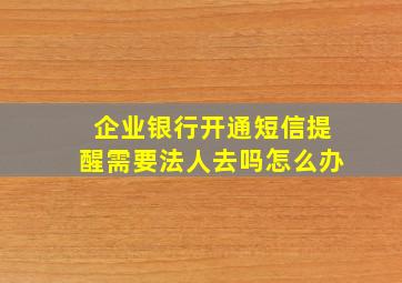 企业银行开通短信提醒需要法人去吗怎么办