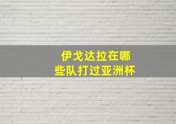 伊戈达拉在哪些队打过亚洲杯