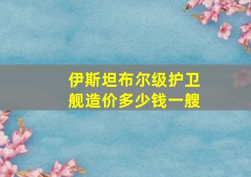 伊斯坦布尔级护卫舰造价多少钱一艘