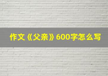 作文《父亲》600字怎么写