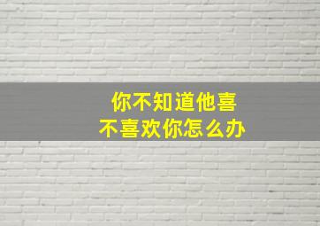 你不知道他喜不喜欢你怎么办