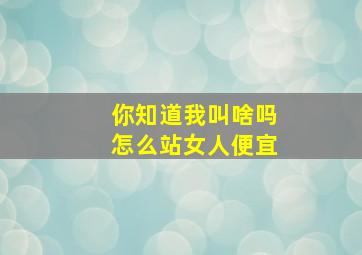 你知道我叫啥吗怎么站女人便宜