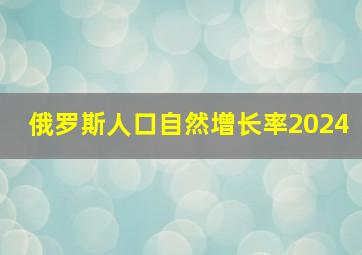 俄罗斯人口自然增长率2024